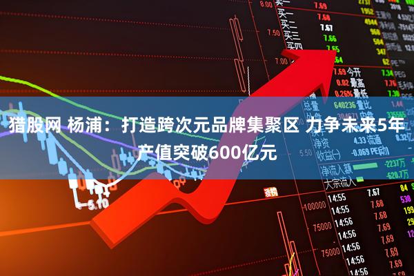 猎股网 杨浦：打造跨次元品牌集聚区 力争未来5年产值突破600亿元