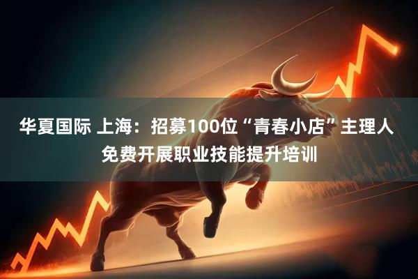 华夏国际 上海：招募100位“青春小店”主理人 免费开展职业技能提升培训