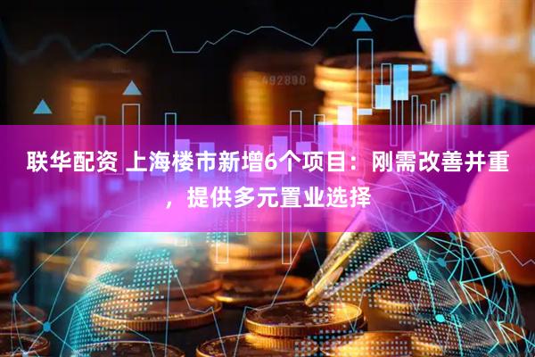 联华配资 上海楼市新增6个项目：刚需改善并重，提供多元置业选择
