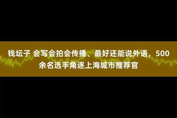 钱坛子 会写会拍会传播、最好还能说外语，500余名选手角逐上海城市推荐官