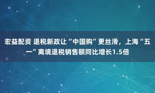 宏益配资 退税新政让“中国购”更丝滑，上海“五一”离境退税销售额同比增长1.5倍