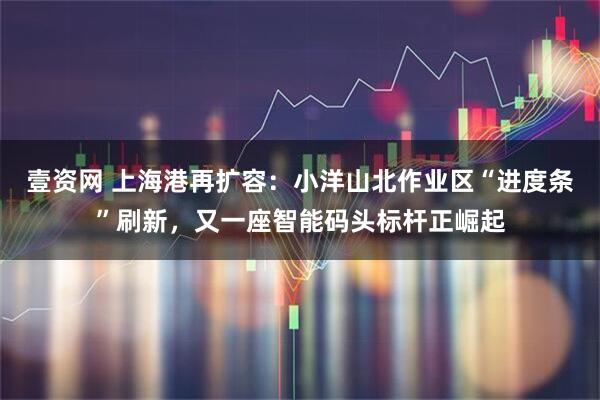壹资网 上海港再扩容：小洋山北作业区“进度条”刷新，又一座智能码头标杆正崛起