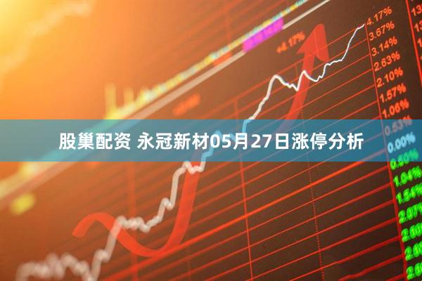 股巢配资 永冠新材05月27日涨停分析