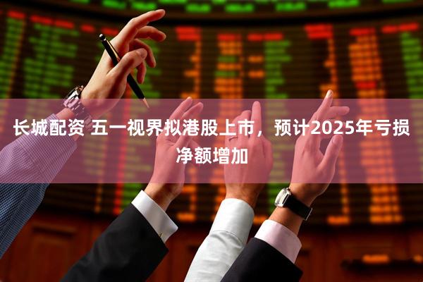 长城配资 五一视界拟港股上市，预计2025年亏损净额增加