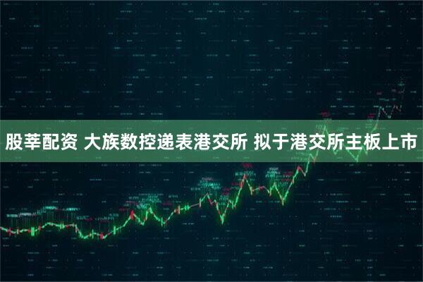 股莘配资 大族数控递表港交所 拟于港交所主板上市