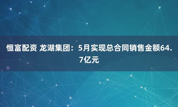 恒富配资 龙湖集团：5月实现总合同销售金额64.7亿元