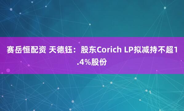 赛岳恒配资 天德钰：股东Corich LP拟减持不超1.4%股份