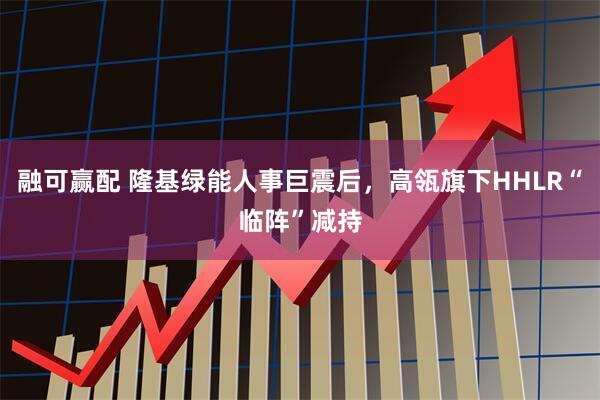 融可赢配 隆基绿能人事巨震后，高瓴旗下HHLR“临阵”减持