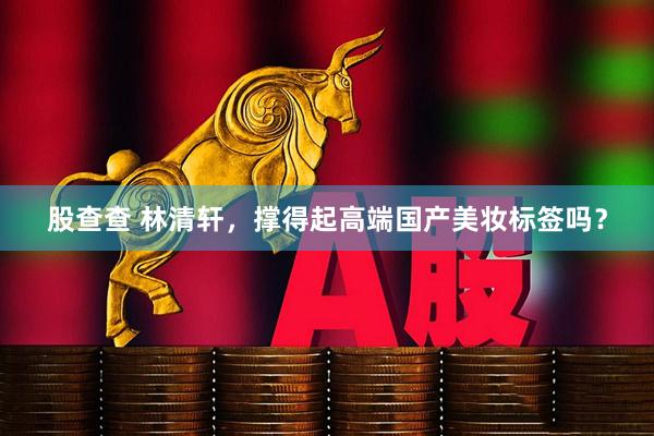 股查查 林清轩，撑得起高端国产美妆标签吗？