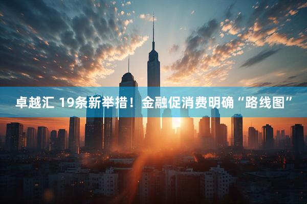 卓越汇 19条新举措！金融促消费明确“路线图”