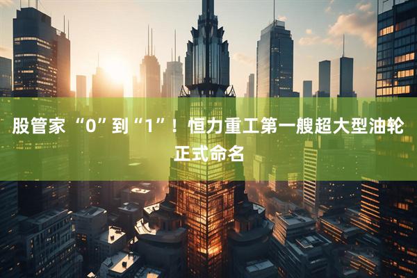股管家 “0”到“1”！恒力重工第一艘超大型油轮正式命名