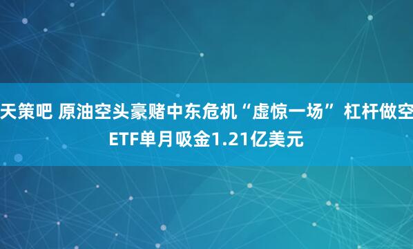 天策吧 原油空头豪赌中东危机“虚惊一场” 杠杆做空ETF单月吸金1.21亿美元