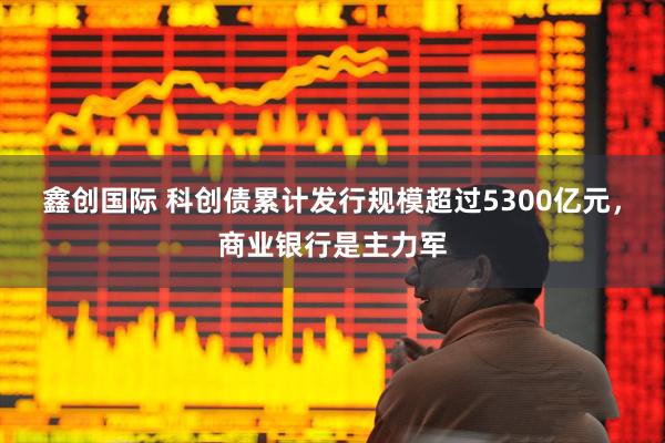 鑫创国际 科创债累计发行规模超过5300亿元，商业银行是主力军