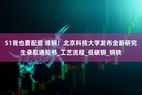 51我也要配资 绿钢！北京科技大学发布全新研究生录取通知书_工艺流程_低碳钢_钢铁