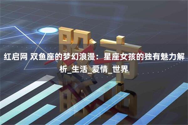红启网 双鱼座的梦幻浪漫：星座女孩的独有魅力解析_生活_爱情_世界