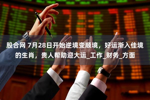 股合网 7月28日开始逆境变顺境，好运渐入佳境的生肖，贵人帮助迎大运_工作_财务_方面