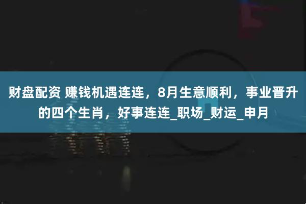 财盘配资 赚钱机遇连连，8月生意顺利，事业晋升的四个生肖，好事连连_职场_财运_申月