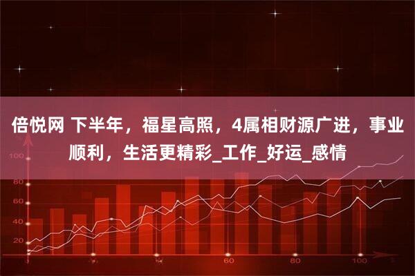 倍悦网 下半年，福星高照，4属相财源广进，事业顺利，生活更精彩_工作_好运_感情