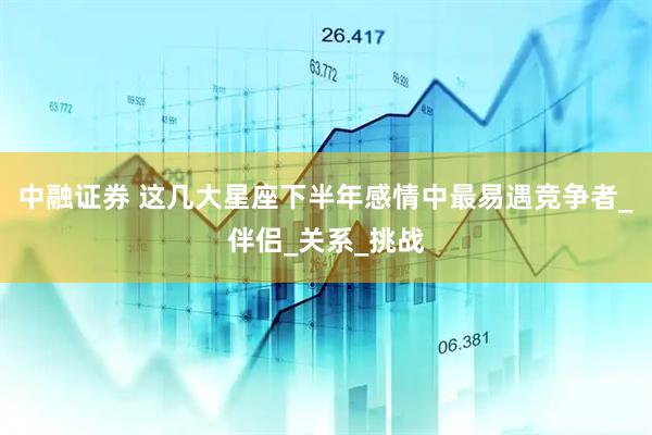 中融证券 这几大星座下半年感情中最易遇竞争者_伴侣_关系_挑战