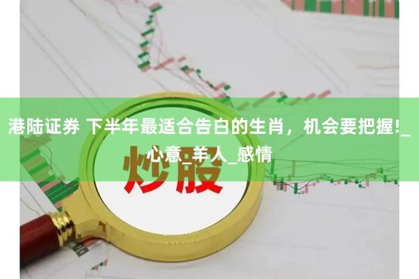 港陆证券 下半年最适合告白的生肖，机会要把握!_心意_羊人_感情