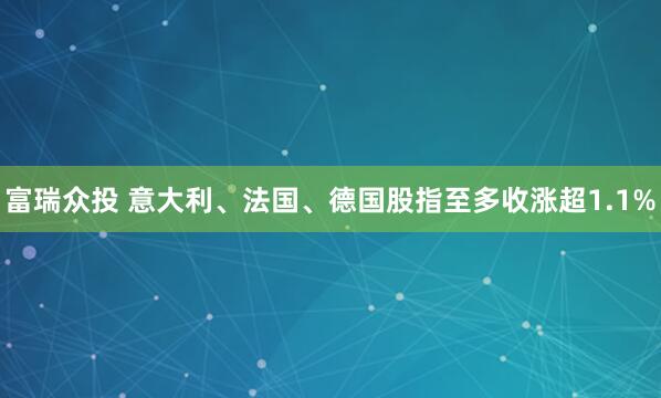 富瑞众投 意大利、法国、德国股指至多收涨超1.1%