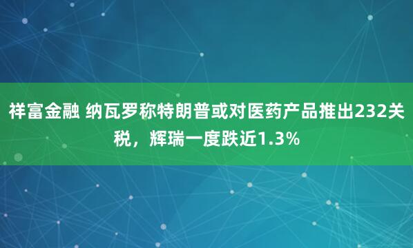 祥富金融 纳瓦罗称特朗普或对医药产品推出232关税，辉瑞一度跌近1.3%