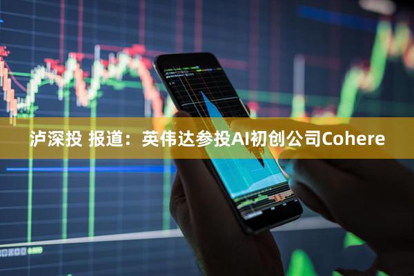 泸深投 报道：英伟达参投AI初创公司Cohere