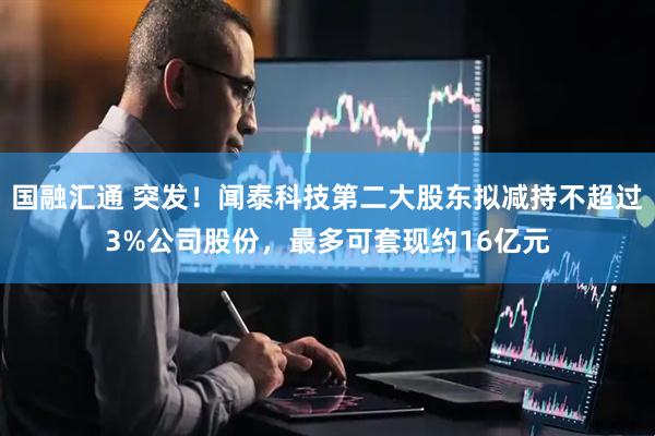 国融汇通 突发！闻泰科技第二大股东拟减持不超过3%公司股份，最多可套现约16亿元