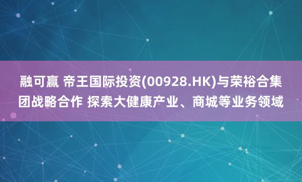 融可赢 帝王国际投资(00928.HK)与荣裕合集团战略合作 探索大健康产业、商城等业务领域