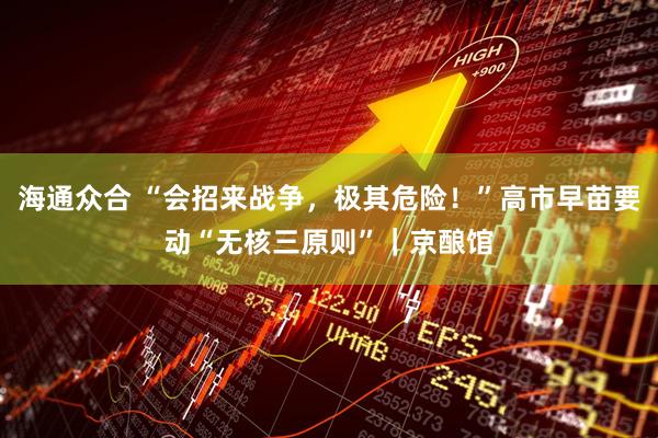 海通众合 “会招来战争，极其危险！”高市早苗要动“无核三原则”｜京酿馆