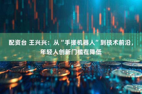 配资台 王兴兴：从“手搓机器人”到技术前沿，年轻人创新门槛在降低