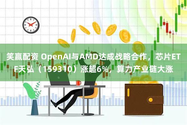 笑赢配资 OpenAI与AMD达成战略合作，芯片ETF天弘（159310）涨超6%，算力产业链大涨