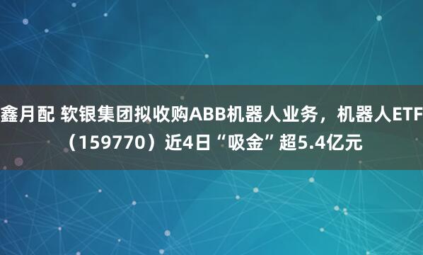 鑫月配 软银集团拟收购ABB机器人业务，机器人ETF（159770）近4日“吸金”超5.4亿元