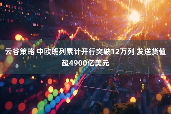 云谷策略 中欧班列累计开行突破12万列 发送货值超4900亿美元
