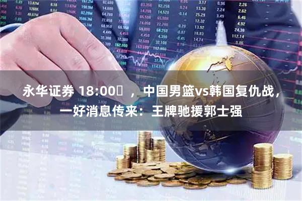 永华证券 18:00‌，中国男篮vs韩国复仇战，一好消息传来：王牌驰援郭士强