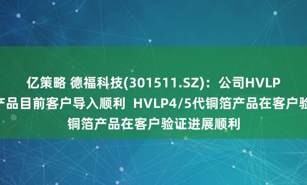 亿策略 德福科技(301511.SZ)：公司HVLP1-3代铜箔产品目前客户导入顺利  HVLP4/5代铜箔产品在客户验证进展顺利