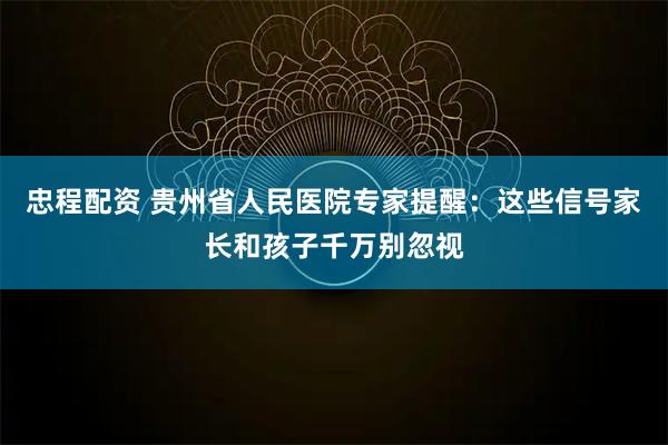 忠程配资 贵州省人民医院专家提醒：这些信号家长和孩子千万别忽视