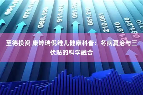 至德投资 康婷瑞倪维儿健康科普：冬病夏治与三伏贴的科学融合