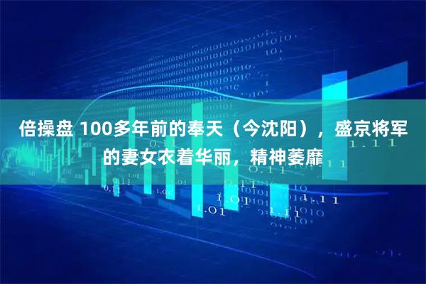 倍操盘 100多年前的奉天(今沈阳),盛京将军的妻女衣着华丽,精神萎靡