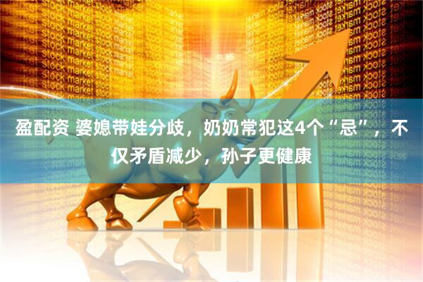 盈配资 婆媳带娃分歧，奶奶常犯这4个“忌”，不仅矛盾减少，孙子更健康