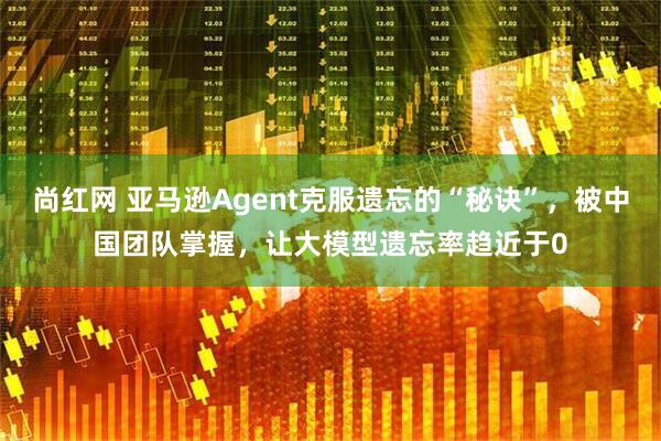 尚红网 亚马逊Agent克服遗忘的“秘诀”，被中国团队掌握，让大模型遗忘率趋近于0
