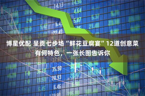 博星优配 呈贡七步场“鲜花豆腐宴”12道创意菜有何特色，一张长图告诉你