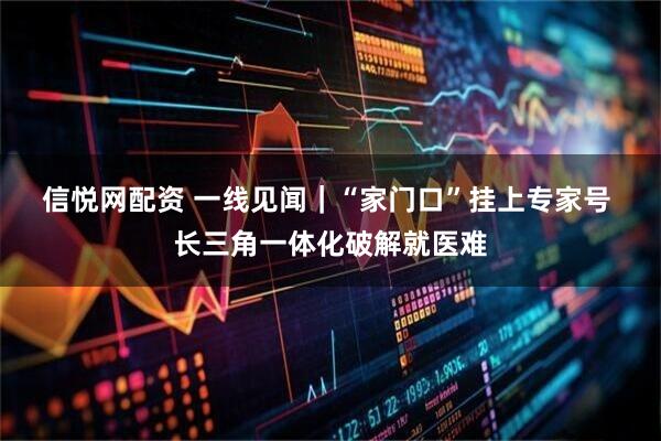 信悦网配资 一线见闻｜“家门口”挂上专家号&#32;长三角一体化破解就医难