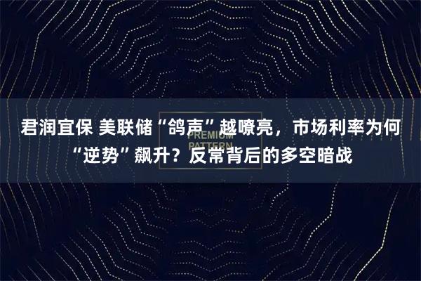 君润宜保 美联储“鸽声”越嘹亮，市场利率为何“逆势”飙升？反常背后的多空暗战