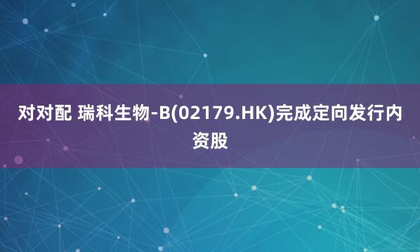 对对配 瑞科生物-B(02179.HK)完成定向发行内资股