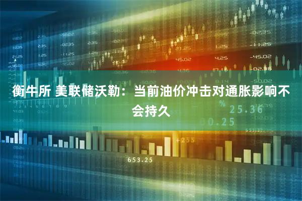 衡牛所 美联储沃勒：当前油价冲击对通胀影响不会持久