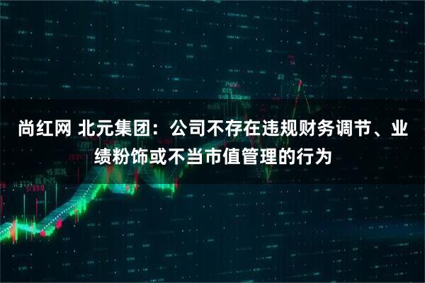 尚红网 北元集团:公司不存在违规财务调节、业绩粉饰或不当市值管理的行为