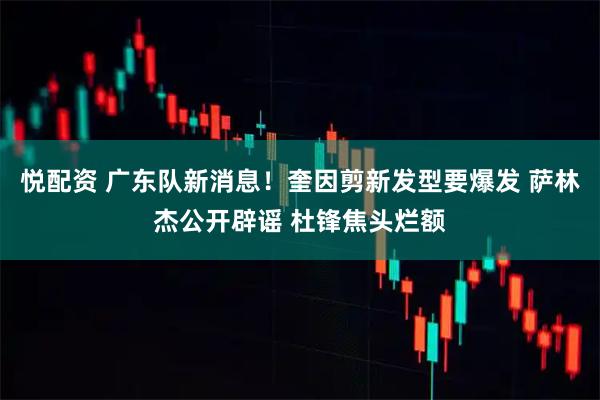 悦配资 广东队新消息！奎因剪新发型要爆发 萨林杰公开辟谣 杜锋焦头烂额