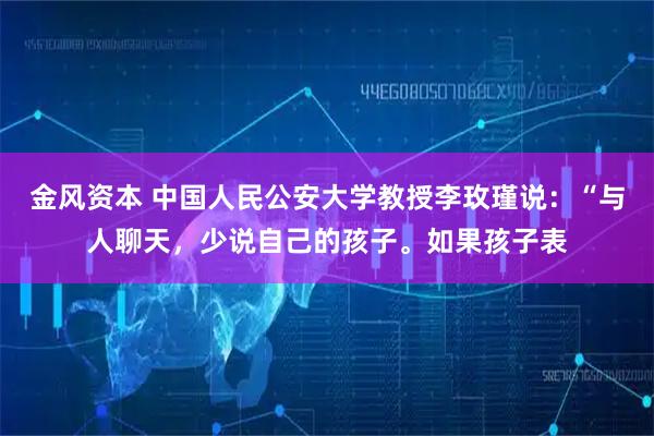 金风资本 中国人民公安大学教授李玫瑾说：“与人聊天，少说自己的孩子。如果孩子表