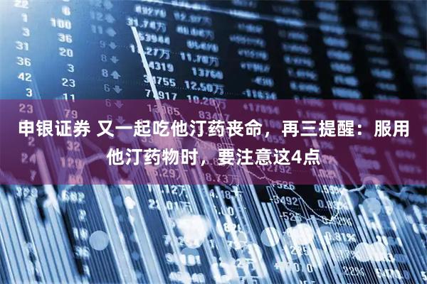 申银证券 又一起吃他汀药丧命，再三提醒：服用他汀药物时，要注意这4点
